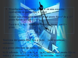 ¶ Transformar la ecuación f(x) = 0 en una ecuación
equivalente de punto fijo: x = g(x).
· Tomar una estimación inicial x0 del punto fijo x* de g [x*
punto fijo de g si g(x*) = x*].
¸ Para k=1, 2, 3, … hasta que converja, iterar xn+1 =
g(xn).
Teorema del punto fijo: Sea g:[a,b] [a,b] continua,
entonces:
a) g posee almenos un punto fijo.
b) Si además g’(x) k<1, x [a,b], entonces el punto fijo es  
único y si tomamos x0 [a,b], la sucesión xn+1 = g(xn)
 