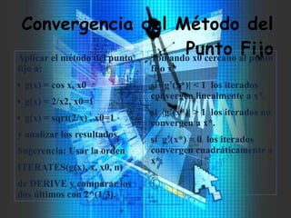 Convergencia del Método del
Punto FijoAplicar el método del punto
fijo a:
ò g(x) = cos x, x0
ò g(x) = 2/x2, x0=1
ò g(x) = sqrt(2/x) , x0=1
y analizar los resultados.
Sugerencia: Usar la orden
ITERATES(g(x), x, x0, n)
de DERIVE y comparar los
dos últimos con 2^(1/3).
Tomando x0 cercano al punto
fijo x*
si |g’(x*)| < 1 los iterados
convergen linealmente a x*.
si |g’(x*)| > 1 los iterados no
convergen a x*.
si g’(x*) = 0 los iterados
convergen cuadráticamente a
x*.
 