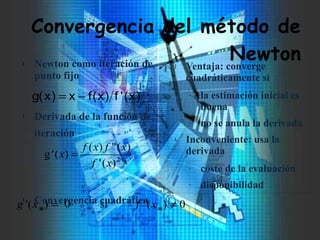 Convergencia del método de
Newtonl Newton como iteración de
punto fijo
l Derivada de la función de
iteración
l Convergencia cuadrática
J Ventaja: converge
cuadráticamente si
- la estimación inicial es
buena
- no se anula la derivada
L Inconveniente: usa la
derivada
- coste de la evaluación
- disponibilidad
)x('f)x(fx)xg( −=
2
)('
)(")(
)('g
xf
xfxf
x =
0)('si0)( ≠=
*
xf
*
x'g
 