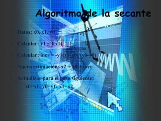 Algoritmo de la secante
l Datos: x0, x1, y0
l Calcular: y1 = f(x1)
l Calcular: incr = -y1(x1-x0)/(y1-y0)
l Nueva estimación: x2 = x1 + incr
l Actualizar para el paso siguiente:
x0=x1; y0=y1; x1=x2
 