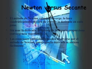 Newton versus Secante
l El método de Newton, cuando converge, lo hace
cuadráticamente, a costa de evaluar la derivada en cada
paso.
l Sin usar la derivada, el método de la secante proporciona
convergencia superlineal.
l Las ecuaciones polinómicas pueden resolverse por el
método de Newton, puesto que la derivada se obtiene
fácilmente.
 