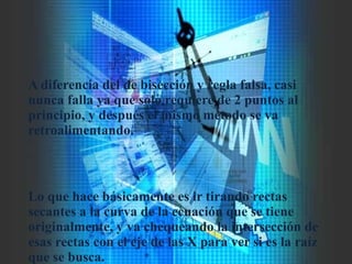 A diferencia del de bisección y regla falsa, casi
nunca falla ya que solo requiere de 2 puntos al
principio, y después el mismo método se va
retroalimentando.
Lo que hace básicamente es ir tirando rectas
secantes a la curva de la ecuación que se tiene
originalmente, y va chequeando la intersección de
esas rectas con el eje de las X para ver si es la raíz
que se busca.
 