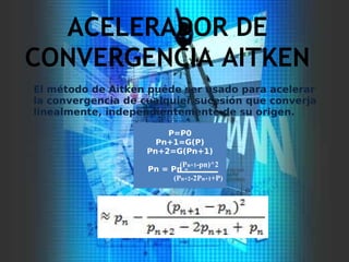 ACELERADOR DE
CONVERGENCIA AITKEN
P=P0
Pn+1=G(P)
Pn+2=G(Pn+1)
Pn = Pn -
(Pn+1-pn)^2
(Pn+2-2Pn+1+P)
El método de Aitken puede ser usado para acelerar
la convergencia de cualquier sucesión que converja
linealmente, independientemente de su origen.
 