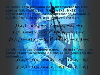 se busca esta parábola para intersectar los tres
puntos [x0, f(x0)], [x1, f(x1)] y [x2, f(x2)]. Los
coeficientes de la ecuación anterior se evalúan al
sustituir uno de esos tres puntos para dar:
La última ecuación genera que, , de esta forma, se
puede tener un sistema de dos ecuaciones con dos
incógnitas:
cxxbxxaxf +−+−= )()()( 20
2
200
cxxbxxaxf +−+−= )()()( 21
2
211
cxxbxxaxf +−+−= )()()( 22
2
222
)()()()( 20
2
2020 xxbxxaxfxf −+−=−
)()()()( 21
2
2121 xxbxxaxfxf −+−=−
 