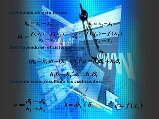 Definiendo de esta forma:
Sustituyendo en el sistema:
Teniendo como resultado los coeficientes:
010 xxh −= 121 xxh −=
01
21
0
)()(
xx
xfxf
−
−
=δ
12
12
1
)()(
xx
xfxf
−
−
=δ
1100
2
1010 )()( δδ hhahhbhh +=+−−
11
2
11 δhahbh =−
01
01
hh
a
+
−
=
δδ
11 δ+= ahb )( 2xfc =
 