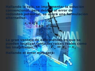Hallando la raíz, se implementar la solución
convencional, pero debido al error de
redondeo potencial, se usará una formulación
alternativa:
La gran ventaja de este método es que se
pueden localizar tanto las raíces reales como
las imaginarias.
Hallando el error este será:
acbb
c
xx
4
2
223
−±
−
+=
%100
3
23
⋅
−
=
x
xx
Ea
23 xxEa −=
 
