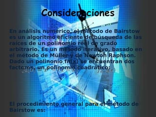 Consideraciones
En análisis numérico, el método de Bairstow
es un algoritmo eficiente de búsqueda de las
raíces de un polinomio real de grado
arbitrario. Es un método iterativo, basado en
el método de Müller y de Newton Raphson.
Dado un polinonio fn(x) se encuentran dos
factores, un polinomio cuadrático:
El procedimiento general para el método de
Bairstow es:
 