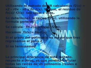 Utilizando el método de NR calculamos f2(x) =
x2 – r0x – s0 y fn-2(x), tal que, el residuo de
fn(x)/ f2(x) sea igual a cero.
Se determinan la raíces f2(x), utilizando la
formula general.
Se calcula fn-2(x)= fn(x)/ f2(x).
Hacemos fn(x)= fn-2(x)
Si el grado del polinomio es mayor que tres
regresamos al paso 2
Si no terminamos
La principal diferencia de este método,
respecto a otros, es que permite calcular
todas las raíces de un polinomio (reales e
 