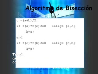 Algoritmo de Bisección
c =(a+b)/2;
if f(a)*f(c)<=0 %elige [a,c]
b=c;
end
if f(c)*f(b)<=0 %elige [c,b]
a=c;
endTeorema: El método de la bisección
genera una sucesión {xn} que
converge a una raíz de f con
xn- (b-a)/2n. 
 
