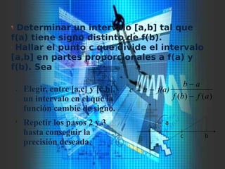 ¸ Elegir, entre [a,c] y [c,b],
un intervalo en el que la
función cambie de signo.
¹ Repetir los pasos 2 y 3
hasta conseguir la
precisión deseada.
)()( afbf
ab
f(a)ac
−
−
−=
¶ Determinar un intervalo [a,b] tal que
f(a) tiene signo distinto de f(b).
· Hallar el punto c que divide el intervalo
[a,b] en partes proporcionales a f(a) y
f(b). Sea
a
bc
 
