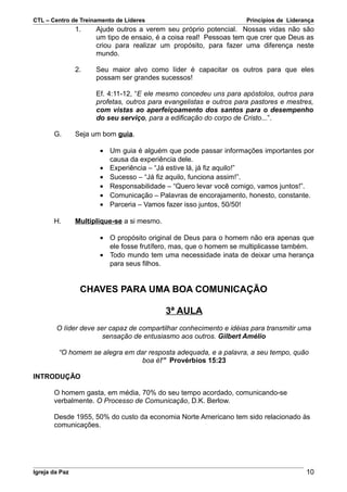 CTL – Centro de Treinamento de Líderes                               Princípios de Liderança
                1.    Ajude outros a verem seu próprio potencial. Nossas vidas não são
                      um tipo de ensaio, é a coisa real! Pessoas tem que crer que Deus as
                      criou para realizar um propósito, para fazer uma diferença neste
                      mundo.

                2.    Seu maior alvo como líder é capacitar os outros para que eles
                      possam ser grandes sucessos!

                      Ef. 4:11-12, “E ele mesmo concedeu uns para apóstolos, outros para
                      profetas, outros para evangelistas e outros para pastores e mestres,
                      com vistas ao aperfeiçoamento dos santos para o desempenho
                      do seu serviço, para a edificação do corpo de Cristo...”.

       G.       Seja um bom guia.

                       • Um guia é alguém que pode passar informações importantes por
                         causa da experiência dele.
                       • Experiência – “Já estive lá, já fiz aquilo!”
                       • Sucesso – “Já fiz aquilo, funciona assim!”.
                       • Responsabilidade – “Quero levar você comigo, vamos juntos!”.
                       • Comunicação – Palavras de encorajamento, honesto, constante.
                       • Parceria – Vamos fazer isso juntos, 50/50!

       H.       Multiplique-se a si mesmo.

                       • O propósito original de Deus para o homem não era apenas que
                         ele fosse frutífero, mas, que o homem se multiplicasse também.
                       • Todo mundo tem uma necessidade inata de deixar uma herança
                         para seus filhos.


                 CHAVES PARA UMA BOA COMUNICAÇÃO

                                             3ª AULA
        O líder deve ser capaz de compartilhar conhecimento e idéias para transmitir uma
                      sensação de entusiasmo aos outros. Gilbert Amélio

         “O homem se alegra em dar resposta adequada, e a palavra, a seu tempo, quão
                                 boa é!” Provérbios 15:23

INTRODUÇÃO

       O homem gasta, em média, 70% do seu tempo acordado, comunicando-se
       verbalmente. O Processo de Comunicação, D.K. Berlow.

       Desde 1955, 50% do custo da economia Norte Americano tem sido relacionado às
       comunicações.




Igreja da Paz                                                                            10
 