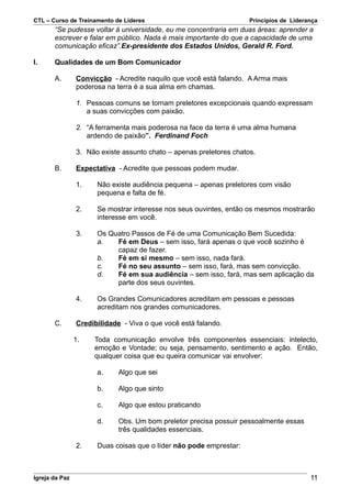 CTL – Curso de Treinamento de Líderes                                Princípios de Liderança
       “Se pudesse voltar à universidade, eu me concentraria em duas áreas: aprender a
       escrever e falar em público. Nada é mais importante do que a capacidade de uma
       comunicação eficaz”.Ex-presidente dos Estados Unidos, Gerald R. Ford.

I.     Qualidades de um Bom Comunicador

       A.       Convicção - Acredite naquilo que você está falando. A Arma mais
                poderosa na terra é a sua alma em chamas.

                1. Pessoas comuns se tornam preletores excepcionais quando expressam
                   a suas convicções com paixão.

                2. “A ferramenta mais poderosa na face da terra é uma alma humana
                   ardendo de paixão”. Ferdinand Foch

                3. Não existe assunto chato – apenas preletores chatos.

       B.       Expectativa - Acredite que pessoas podem mudar.

                1.    Não existe audiência pequena – apenas preletores com visão
                      pequena e falta de fé.

                2.    Se mostrar interesse nos seus ouvintes, então os mesmos mostrarão
                      interesse em você.

                3.    Os Quatro Passos de Fé de uma Comunicação Bem Sucedida:
                      a.   Fé em Deus – sem isso, fará apenas o que você sozinho é
                           capaz de fazer.
                      b.   Fé em si mesmo – sem isso, nada fará.
                      c.   Fé no seu assunto – sem isso, fará, mas sem convicção.
                      d.   Fé em sua audiência – sem isso, fará, mas sem aplicação da
                           parte dos seus ouvintes.

                4.    Os Grandes Comunicadores acreditam em pessoas e pessoas
                      acreditam nos grandes comunicadores.

       C.       Credibilidade - Viva o que você está falando.

                1.   Toda comunicação envolve três componentes essenciais: intelecto,
                     emoção e Vontade; ou seja, pensamento, sentimento e ação. Então,
                     qualquer coisa que eu queira comunicar vai envolver:

                      a.     Algo que sei

                      b.     Algo que sinto

                      c.     Algo que estou praticando

                      d.     Obs. Um bom preletor precisa possuir pessoalmente essas
                             três qualidades essenciais.

                2.    Duas coisas que o líder não pode emprestar:



Igreja da Paz                                                                            11
 