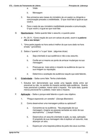 CTL – Centro de Treinamento de Líderes                                 Princípios de Liderança
                      a.     Visão

                      b.     Mensagem

                3.    Nos primeiros seis meses do ministério de um pastor ou dirigente a
                      comunicação precede a credibilidade. O que você fala é igual ao que
                      você é.

                4.    Para o resto de seu ministério credibilidade precede a comunicação.
                      O que você é, é igual ao que você fala.

       D.       Oportunismo - Saiba quando falar o assunto, e quando parar.

                 Pv. 25:11, “Como maçãs de ouro em salvas de prata, assim é a palavra
                  dita a seu tempo.”

                1. “Uma pedra jogada na hora certa é melhor do que ouro dado na hora
                   errada.” (provérbio)

                2. Saiba o “quando” e “o que” dizer. (algumas dicas)

                      a.     Seja orientado à sua audiência e não a seu assunto.

                      b.     Confie em si mesmo ao ponto de arriscar mudanças na sua
                             mensagem.

                      c.     Preocupe-se mais sobre o impacto na audiência do que na
                             sua imagem ou reputação.

                      d.     Determine a aceitação da audiência naquilo que está falando.

       E.       Criatividade - Saiba como falar. Tenha criatividade.

                1. Estudos tem demonstrado que existe uma ligação direta entre ser
                   previsível ou não, no sentido do impacto sentido pela audiência. Quanto
                   mais previsível o preletor, menor será o impacto. Por outro lado, quanto
                   menos previsível for o preletor, maior será o impacto.

       F.       Aplicação - Saiba o porque está falando e qual o seu objetivo.

                1.    “Pregue esperando um veredito” (George Blackston)

                2.    Como desenvolver uma mensagem prática ou aplicável?

                      a.     Concentre-se na audiência. “Na preparação de sua
                             mensagem, imagine as pessoas sentadas ao redor de sua
                             escrivaninha.” ( Joseph Parker)

                      b.     Desenvolva um assunto orientado à ação, ou seja, aplicação.
                             O propósito de sua mensagem não é explicar um assunto, mas
                             alcançar um alvo.

                      c.     Espere por uma resposta prática da parte dos seus ouvintes.


Igreja da Paz                                                                              12
 