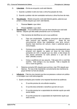 CTL – Curso de Treinamento de Líderes                                 Princípios de Liderança

       G.       Liberdade - Divirta-se enquanto você está falando.

                1. Quando o preletor é sério de mais o clima fica pesado de mais.

                2. Quando o preletor não tem seriedade nenhuma o clima fica leve de mais.

       H.       Visualização - Mostre enquanto você está falando gestos, palavras que
                pintem o retrato daquilo que você está falando.

                1.    Pessoas fazem o que vêem.

                2.     Pessoa sentem o que vêem.
       I.       Identificação - A sua audiência tem que ser dona daquilo que você está
                falando - daquilo que eles estão precisando ouvir no momento.

                1.    Três maneiras de identificar-se com a sua audiência:

                      a.     Fala com simplicidade. A palavra comunicar vem da palavra
                             latim comunis que significa “comum.”       Antes de nos
                             comunicarmos temos que estabelecer uma terra comum.
                             Quanto mais tivermos em comum, maior o potencial para a
                             comunicação.

                      b.     Conheça a sua audiência. “Quando estou me preparando para
                             arrazoar com alguém, eu gasto um terço do meu tempo
                             pensando em mim e naquilo que vou dizer, e dois terços do
                             meu tempo pensando na outra pessoa e o que ele vai
                             dizer”.(Abraão Lincoln)

                      c.     Inclua a audiência em seu assunto. Fale para mim e você fala
                             sozinho. Fale comigo e eu vou escutar. Fale a respeito de
                             mim e você me ganhou.

                2.    Retemos somente 20% daquilo que ouvirmos, mas 70% daquilo que
                      falamos. Por isso é tão importante o envolvimento dos membros do
                      grupo familiar na hora do estudo.

       J.       Influência - Fale de uma maneira que leve as pessoas a colocar em prática
                a mensagem que você está pregando.

                1. Quatro condições para receber uma resposta favorável da audiência:

                      a.     O ouvinte precisa de uma atitude receptiva.

                      b.     O ouvinte deve entender o benefício que tem em ouvir.

                      c.     O ouvinte precisa ter a capacidade de entender aquilo que está
                             sendo falado.

                      d.     O ouvinte precisa ter a capacidade de implementar aquilo que
                             está ouvindo.



Igreja da Paz                                                                             13
 