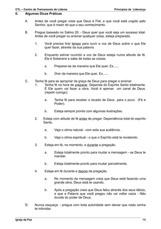 CTL – Centro de Treinamento de Líderes                                 Princípios de Liderança
II.    Algumas Dicas Práticas

       A.       Antes de você pregar creia que Deus é Fiel, e que você está ungido pelo
                Senhor, que é maior do que o seu conhecimento.

       B.       Pregue baseado no Salmo 20. - Deus quer que você seja um sucesso total.
                Antes de você pregar ou ensinar qualquer coisa, esteja preparado.

                1.    Você precisa tirar tempo para ouvir a voz de Deus sobre o que Ele
                      quer fazer, através da sua palavra.

                2.    Enquanto estiver ouvindo a voz de Deus esteja numa atitude de fé.
                      Ele é Soberano e sabe de todas as coisas.

                      a.    Preparar-se da maneira que Ele quer. Ex......

                      b.    Orar da maneira que Ele quer. Ex......

       C.       Tenha fé para se apropriar da graça de Deus para pregar e ensinar.
                1.    Tenha fé na hora de preparar. Dependa do Espírito Santo totalmente.
                      É Ele quem vai fazer a obra. Você é apenas um canal de Deus.
                      (repetir comigo)

                      a.    Tenha fé para receber o recado de Deus para o povo. (Fé e
                            Poder).

                      b.    Esteja sempre pronto com algumas ilustrações.

                2.   Esteja com atitude de fé antes de pregar. Dependência total do espírito
                     Santo.

                      a.    Veja o clima natural - com esta sua audiência.

                      b.    Veja o clima espiritual - o que o Espírito está te revelando.

                3.    Esteja em fé, no momento, e durante a pregação.

                      a.    Esteja totalmente pronto para mudar a mensagem - se Deus te
                            mandar.

                      b.    Esteja totalmente pronto para mudar parcialmente.

                4.    Esteja em fé durante e depois da pregação.

                      a.    No momento da mensagem creia que Deus está fazendo uma
                            grande obra, Deus está te usando.

                      b.    Após a pregação creia que Deus falou através dos seus lábios,
                            e que a Palavra que você pregou não vai voltar vazia - Não
                            duvide do poder de Deus.

       D.       Nunca esqueça: - pregue com toda autoridade sem deixar que nada venha
                te intimidar.


Igreja da Paz                                                                               14
 