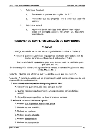 CTL – Curso de Treinamento de Líderes                                   Princípios de Liderança

                1.   Autoridade Espiritual.

                     a.     Tenha certeza que você está ungido. I Jo. 2:27.

                     b.     Praticando o que está pregando - leve a sério o que você está
                            fazendo.

                2.   Autoridade Natural.

                     a.     As pessoas olham para você antes de você falar. Faça as
                            coisas com o coração abrasado. II Cr. 31:21. Ex.: do pastor e
                            o comediante.


      RESOLVENDO CONFLITOS ATRAVÉS DO CONFRONTO

                                         4ª AULA
    “... corrige, repreende, exorta com toda a longanimidade e doutrina”.II Timóteo 4:2

      A verdade é que nunca usamos de linguagem de bajulação, como sabeis, nem de
                   intuitos gananciosos. Deus disto é testemunha. I Ts 2:5

         “Porque o SENHOR repreende a quem ama, assim como o pai, ao filho a quem
                                  quer bem”. Pv. 3:12
 Se teu irmão pecar contra ti, vai argüi-lo entre ti e ele só. Se ele te ouvir, ganhaste a teu
                                    irmão. Mateus 18:15

Pergunta – “Quando foi a última vez que você perdeu sono e qual foi o motivo?”.

Resposta – A maioria das vezes será um problema entre você e uma outra pessoa ou seja
uma questão de relacionamentos.
  I. Nunca deixe de confrontar ou corrigir alguém em amor
       A. Só confronta quem ama ,isso não é coragem é amor.

       B. Quando nossos discípulos errarem é uma oportunidade para ajuda-los a
          crescer

       C. Como lidamos com conflitos vai determinar nosso sucesso.
  II.Porque é tão difícil confrontar alguém?
       A. Medo de que as pessoas não vão nos gostar.
       B. Medo de ser mal entendido.
       C. Medo de ser rejeitado.
       D. Medo de piorar a situação.
       E. Medo do desconhecido.
        F. Medo de ser transparente.

Igreja da Paz                                                                               15
 