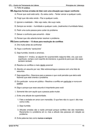 CTL – Centro de Treinamento de Líderes                                Princípios de Liderança
       G. Falta de prática.
  III.Algumas formas erradas de lidar com uma situação que requer confronto
       A. Provar que você está certo - Eu estou certo – Tentar vencer a qualquer custo.

       B. Fingir que não esta vendo - Paz a qualquer custo.

       C. Ignorar a realidade – Não vejo nada, não ouço nada.

       D. Sempre se render – humildade a qualquer custo, (realmente é humildade falsa).

       E. Pedir uma outra pessoa para cuidar do problema

        F. Deixar o confronto para amanhã – Adiar

       G. Pensar que não adianta tentar resolver o problema.
  IV.Como confrontar – 13 dicas para resolução de conflitos
       A. Ore muito antes de confrontar

       B. Faça o confronto “sanduíche”

       C. Seja humilde, brando e amoroso.

            Gálatas 6:1 Irmãos, se alguém for surpreendido nalguma falta, vós, que sois
            espirituais, corrigi-o com espírito de brandura; e guarda-te para que não sejas
            também tentado.

       D. Resolva os conflitos o mais rápido possível

       E. Aborde um assunto por vez. Não sobrecarregue a pessoa com uma lista de
          assuntos.

        F. Seja específico - Descreva para a pessoa o que você percebe que ele/a está
           fazendo que está criando o problema.

       G. Em particular nunca em público - Resolva o conflito em particular e nunca em
          público

       H. Diga o porque que esse assunto é importante para você

        I. Somente lide com aquilo que a pessoa pode mudar.

        J. Evite uma atitude de superioridade.

           1. Fale a verdade em amor com mansidão. O que fere não é o que é dito mas
              como é dito.

           2. Seja humilde.

           3. Atitudes erradas são a razão principal porque conflitos não são resolvidos.
              Raramente é o problema em si, mas a atitude das pessoas em relação ao
              problema.

       K. Evite palavras tais como nunca e sempre



Igreja da Paz                                                                             16
 
