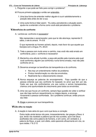 CTL – Curso de Treinamento de Líderes                                 Princípios de Liderança
        L. Pergunte o que pode ser feito para corrigir o problema?

       M. Procura primeiro entender e então ser entendido.

           1. Uma boa forma de entender melhor alguém é ouvir satisfatoriamente a
              posição dela antes de dar a sua.

           2. Uma outra forma é falar assim: “Eu estou percebendo a situação assim,
              ajude-me a entender a forma como você está percebendo o problema

  V.Benefícios do confronto
       A. Lembre-se: confronto é necessário!

                Não repreendas o escarnecedor, para que te não aborreça; repreende O
                sábio, e ele te amará. Pv 9:8

                O que repreende ao homem achará, depois, mais favor do que aquele que
                lisonjeia com a língua. Pv. 28:23

           1. Trate a pessoa com muito amor e carinho, mas você não está errado em
                confrontá-la, pois o confronto é necessário!

           2. Mantenha uma atitude humilde, e peça até perdão pela maneira pela qual
                você confrontou alguém (se confrontou numa forma errada), mas não pelo
                confronto em si.

           3. Devemos enxergar os benefícios da transparência e do confronto.
                      •   Nos traz um entendimento melhor do problema
                      •   Produz transformação na vida dos envolvidos.
                      •   Realmente faz o relacionamento crescer.
           4. Nunca esqueça as palavras de encorajamento. Faça questão de que a
                pessoa entenda que seu confronto foi baseado no amor que tem por ela.
                Cada vez que nós confrontamos uns aos outros e somos transparentes,
                criamos uma oportunidade de crescimento para todos os envolvidos.

           5. Uma vez que houve um confronto, sempre faça questão de voltar e verificar
                que não haja nenhum ressentimento ou mágoa depois, e encoraje
                novamente a pessoa confrontada. Se o problema continuar, então procure
                seu líder.

           6. Elogie a pessoa por sua transparência.

   VI.De olho na reação
       A. A reação é mais séria do que o erro que levou a correção
                Outra razão ainda temos nós para, incessantemente, dar graças a Deus: é
                que, tendo vós recebido a palavra que de nós ouvistes, que é de Deus,
                acolhestes não como palavra de homens, e sim como, em verdade é, a
                palavra de Deus, a qual, com efeito, está operando eficazmente em vós, os
                que credes. I Ts 2:13



Igreja da Paz                                                                               17
 