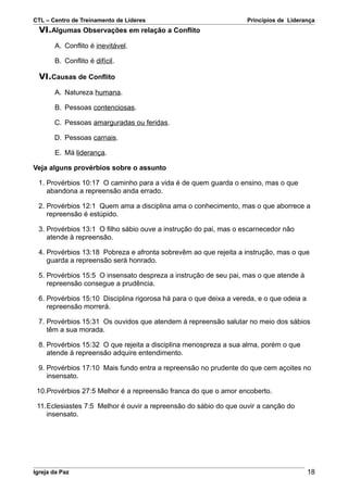 CTL – Centro de Treinamento de Líderes                             Princípios de Liderança
  VI.Algumas Observações em relação a Conflito
       A. Conflito é inevitável.

       B. Conflito é difícil.

  VI.Causas de Conflito
       A. Natureza humana.

       B. Pessoas contenciosas.

       C. Pessoas amarguradas ou feridas.

       D. Pessoas carnais.

       E. Má liderança.

Veja alguns provérbios sobre o assunto

 1. Provérbios 10:17 O caminho para a vida é de quem guarda o ensino, mas o que
    abandona a repreensão anda errado.

 2. Provérbios 12:1 Quem ama a disciplina ama o conhecimento, mas o que aborrece a
    repreensão é estúpido.

 3. Provérbios 13:1 O filho sábio ouve a instrução do pai, mas o escarnecedor não
    atende à repreensão.

 4. Provérbios 13:18 Pobreza e afronta sobrevêm ao que rejeita a instrução, mas o que
    guarda a repreensão será honrado.

 5. Provérbios 15:5 O insensato despreza a instrução de seu pai, mas o que atende à
    repreensão consegue a prudência.

 6. Provérbios 15:10 Disciplina rigorosa há para o que deixa a vereda, e o que odeia a
    repreensão morrerá.

 7. Provérbios 15:31 Os ouvidos que atendem à repreensão salutar no meio dos sábios
    têm a sua morada.

 8. Provérbios 15:32 O que rejeita a disciplina menospreza a sua alma, porém o que
    atende à repreensão adquire entendimento.

 9. Provérbios 17:10 Mais fundo entra a repreensão no prudente do que cem açoites no
    insensato.

 10.Provérbios 27:5 Melhor é a repreensão franca do que o amor encoberto.

 11.Eclesiastes 7:5 Melhor é ouvir a repreensão do sábio do que ouvir a canção do
    insensato.




Igreja da Paz                                                                            18
 