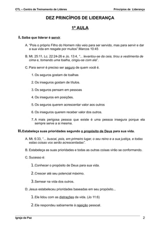 CTL – Centro de Treinamento de Líderes                                  Princípios de Liderança


                       DEZ PRINCÍPIOS DE LIDERANÇA

                                         1ª AULA

  I. Saiba que liderar é servir.

       A. “Pois o próprio Filho do Homem não veio para ser servido, mas para servir e dar
          a sua vida em resgate por muitos”.Marcos 10:45

       B. Mt. 25:11, Lc. 22:24-26 e Jo. 13:4, “... levantou-se da ceia, tirou a vestimenta de
          cima e, tomando uma toalha, cingiu-se com ela”.

       C. Para servir é preciso ser seguro de quem você é.

            1. Os seguros gostam de toalhas

            2. Os inseguros gostam de títulos.

            3. Os seguros pensam em pessoas

            4. Os inseguros em posições.

            5. Os seguros querem acrescentar valor aos outros

            6. Os inseguros querem receber valor dos outros.

            7. A mais perigosa pessoa que existe é uma pessoa insegura porque ela
               sempre serve a si mesma.

  II.Estabeleça suas prioridades segundo o propósito de Deus para sua vida.

       A. Mt. 6:33, “... buscai, pois, em primeiro lugar, o seu reino e a sua justiça, e todas
          estas coisas vos serão acrescentadas”.

       B. Estabeleça as suas prioridades e todas as outras coisas virão se conformando.

       C. Sucesso é:

            1. Conhecer o propósito de Deus para sua vida.

            2. Crescer até seu potencial máximo.

            3. Semear na vida dos outros.

       D. Jesus estabeleceu prioridades baseadas em seu propósito...

            1. Ele lidou com as distrações da vida. (Jo 11:6)

            2. Ele respondeu sabiamente à rejeição pessoal.


Igreja da Paz                                                                                    2
 
