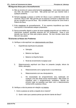 CTL – Centro de Treinamento de Líderes                                  Princípios de Liderança
  IV.Algumas Dicas para o Aconselhamento
        A. Não se envolva em casos extremamente complicados. Leve esses casos para
           seu líder, ele saberá o que fazer. Não pense que tem que resolver todo e
           qualquer problema.

        B. Sempre encoraje a pessoa a confiar em Deus e que o problema dele/a será
           resolvido. Deus é fiel! Não permita que as pessoas comecem a depender mais
           de seu conselho do que de Deus. Seu conselho deve sempre ter como fonte a
           Palavra de Deus.

        C. Evite maratonas de aconselhamento. É de suprema importância que tanto
           você quanto o aconselhado estejam preparados.

        D. Nunca aconselhe alguém a parar de tomar remédio prescrito por um médico ou
           interromper qualquer atividade prescrita por um profissional. Essa é uma
           decisão que deve ser feita pela própria pessoa. Se tiver dúvidas nesta área
           fale com seu pastor.
  V.Achando as Raízes dos Problemas

        A. Verifique a vida espiritual, seu relacionamento com Deus.

           1.      Experiências espirituais do passado

                           •   Salvação

                           •   Batismo nas Águas

                           •   Batismo no Espírito Santo

                           •   Nível de envolvimento na Igreja Local

           2.      Relacionamento espiritual com Deus no presente (oração, leitura da
                   Bíblia, adoração)

                      a.       Relacionamento com a igreja local e a sua liderança.

                      b.       Relacionamento com seu discipulador/a.

                      c.       Há necessidade de arrependimento e/ou restituição em
                               qualquer uma das áreas acima mencionadas? Não existe um
                               substituto para o arrependimento verdadeiro. Aborde em
                               primeiro lugar as questões que lidam com o relacionamento
                               vertical entre a pessoa e Deus.

        B. Verifique a vida da pessoa em relação a si mesma.

           1. Como a pessoa se sente a respeito de si mesma?

                2. Qual o valor que a pessoa pensa que ela tem diante de Deus?




Igreja da Paz                                                                               20
 