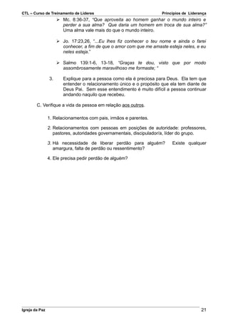 CTL – Curso de Treinamento de Líderes                                 Princípios de Liderança
                      Mc. 8:36-37, “Que aproveita ao homem ganhar o mundo inteiro e
                       perder a sua alma? Que daria um homem em troca de sua alma?”
                       Uma alma vale mais do que o mundo inteiro.

                      Jo. 17:23,26, “...Eu lhes fiz conhecer o teu nome e ainda o farei
                       conhecer, a fim de que o amor com que me amaste esteja neles, e eu
                       neles esteja.”

                      Salmo 139:1-6, 13-18, “Graças te dou, visto que por modo
                       assombrosamente maravilhoso me formaste; “

                3.      Explique para a pessoa como ela é preciosa para Deus. Ela tem que
                        entender o relacionamento único e o propósito que ela tem diante de
                        Deus Pai. Sem esse entendimento é muito difícil a pessoa continuar
                        andando naquilo que recebeu.

        C. Verifique a vida da pessoa em relação aos outros.

                1. Relacionamentos com pais, irmãos e parentes.

                2. Relacionamentos com pessoas em posições de autoridade: professores,
                   pastores, autoridades governamentais, discipulador/a, líder do grupo.

                3. Há necessidade de liberar perdão para alguém?           Existe qualquer
                   amargura, falta de perdão ou ressentimento?

                4. Ele precisa pedir perdão de alguém?




Igreja da Paz                                                                             21
 