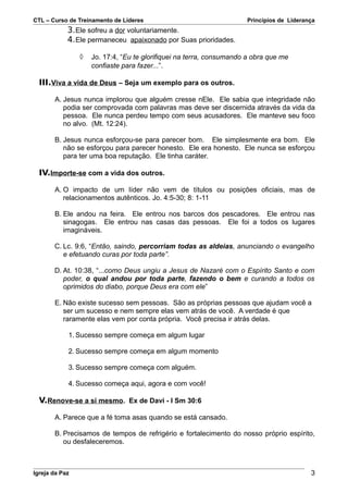 CTL – Curso de Treinamento de Líderes                                Princípios de Liderança
            3. Ele sofreu a dor voluntariamente.
            4. Ele permaneceu apaixonado por Suas prioridades.

                ◊   Jo. 17:4, “Eu te glorifiquei na terra, consumando a obra que me
                    confiaste para fazer...”.

  III.Viva a vida de Deus – Seja um exemplo para os outros.

       A. Jesus nunca implorou que alguém cresse nEle. Ele sabia que integridade não
          podia ser comprovada com palavras mas deve ser discernida através da vida da
          pessoa. Ele nunca perdeu tempo com seus acusadores. Ele manteve seu foco
          no alvo. (Mt. 12:24).

       B. Jesus nunca esforçou-se para parecer bom. Ele simplesmente era bom. Ele
          não se esforçou para parecer honesto. Ele era honesto. Ele nunca se esforçou
          para ter uma boa reputação. Ele tinha caráter.

  IV.Importe-se com a vida dos outros.

       A. O impacto de um líder não vem de títulos ou posições oficiais, mas de
          relacionamentos autênticos. Jo. 4:5-30; 8: 1-11

       B. Ele andou na feira. Ele entrou nos barcos dos pescadores. Ele entrou nas
          sinagogas. Ele entrou nas casas das pessoas. Ele foi a todos os lugares
          imagináveis.

       C. Lc. 9:6, “Então, saindo, percorriam todas as aldeias, anunciando o evangelho
          e efetuando curas por toda parte”.

       D. At. 10:38, “...como Deus ungiu a Jesus de Nazaré com o Espírito Santo e com
          poder, o qual andou por toda parte, fazendo o bem e curando a todos os
          oprimidos do diabo, porque Deus era com ele”

       E. Não existe sucesso sem pessoas. São as próprias pessoas que ajudam você a
          ser um sucesso e nem sempre elas vem atrás de você. A verdade é que
          raramente elas vem por conta própria. Você precisa ir atrás delas.

            1. Sucesso sempre começa em algum lugar

            2. Sucesso sempre começa em algum momento

            3. Sucesso sempre começa com alguém.

            4. Sucesso começa aqui, agora e com você!

  V.Renove-se a si mesmo. Ex de Davi - I Sm 30:6

       A. Parece que a fé toma asas quando se está cansado.

       B. Precisamos de tempos de refrigério e fortalecimento do nosso próprio espírito,
          ou desfaleceremos.



Igreja da Paz                                                                             3
 