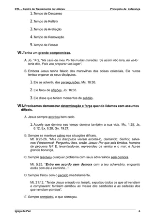 CTL – Centro de Treinamento de Líderes                             Princípios de Liderança
            1. Tempo de Descanso

            2. Tempo de Refletir

            3. Tempo de Avaliação

            4. Tempo de Renovação

            5. Tempo de Pensar

  VI.Tenha um grande compromisso.

       A. Jo. 14:2, “Na casa de meu Pai há muitas moradas. Se assim não fora, eu vo-lo
          teria dito. Pois vou preparar-vos lugar”.

       B. Embora Jesus tenha falado das maravilhas das coisas celestiais, Ele nunca
          tentou enganar os seus discípulos.

            1. Ele os advertiu das perseguições, Mc. 10:30.

            2. Ele falou de aflições, Jo. 16:33.

            3. Ele disse que teriam momentos de solidão.

  VII.Precisamos demonstrar determinação e força quando lidamos com assuntos
     difíceis.

       A. Jesus sempre acordou bem cedo.

            1. Aquele que domina seu tempo domina também a sua vida. Mc. 1:35; Js.
                 6:12; Êx. 8:20; Gn. 19:27.

       B. Sempre se manteve calmo nas situações difíceis.
           Mt. 8:25-26, “Mas os discípulos vieram acordá-lo, clamando: Senhor, salva-
           nos! Perecemos! Perguntou-lhes, então, Jesus: Por que sois tímidos, homens
           de pequena fé? E, levantando-se, repreendeu os ventos e o mar; e fez-se
           grande bonança.

       C. Sempre resolveu qualquer problema com seus adversários sem demora.

            Mt. 5:25, “Entra em acordo sem demora com o teu adversário, enquanto
            estás com ele a caminho...”.

       D. Sempre tratou com o pecado imediatamente.

            Mt. 21:12, “Tendo Jesus entrado no templo, expulsou todos os que ali vendiam
            e compravam; também derribou as mesas dos cambistas e as cadeiras dos
            que vendiam pombas”.

       E. Sempre completou o que começou.



Igreja da Paz                                                                            4
 