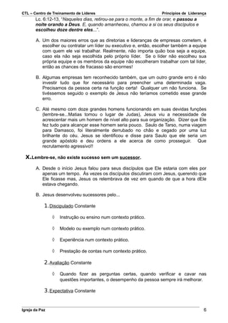 CTL – Centro de Treinamento de Líderes                              Princípios de Liderança
       Lc. 6:12-13, “Naqueles dias, retirou-se para o monte, a fim de orar, e passou a
       noite orando a Deus. E, quando amanheceu, chamou a si os seus discípulos e
       escolheu doze dentre eles...”.

       A. Um dos maiores erros que as diretorias e lideranças de empresas cometem, é
          escolher ou contratar um líder ou executivo e, então, escolher também a equipe
          com quem ele vai trabalhar. Realmente, não importa quão boa seja a equipe,
          caso ela não seja escolhida pelo próprio líder. Se o líder não escolheu sua
          própria equipe e os membros da equipe não escolheram trabalhar com tal líder,
          então as chances de fracasso são enormes!

       B. Algumas empresas tem reconhecido também, que um outro grande erro é não
          investir tudo que for necessário para preencher uma determinada vaga.
          Precisamos da pessoa certa na função certa! Qualquer um não funciona. Se
          tivéssemos seguido o exemplo de Jesus não teríamos cometido esse grande
          erro.

       C. Até mesmo com doze grandes homens funcionando em suas devidas funções
          (lembre-se...Matias tomou o lugar de Judas), Jesus viu a necessidade de
          acrescentar mais um homem de nível alto para sua organização. Dizer que Ele
          fez tudo para alcançar esse homem seria pouco. Saulo de Tarso, numa viagem
          para Damasco, foi literalmente derrubado no chão e cegado por uma luz
          brilhante do céu. Jesus se identificou e disse para Saulo que ele seria um
          grande apóstolo e deu ordens a ele acerca de como prosseguir. Que
          recrutamento agressivo!!

  X.Lembre-se, não existe sucesso sem um sucessor.

       A. Desde o início Jesus falou para seus discípulos que Ele estaria com eles por
          apenas um tempo. Às vezes os discípulos discutiram com Jesus, querendo que
          Ele ficasse mas, Jesus os relembrava de vez em quando de que a hora dEle
          estava chegando.

       B. Jesus desenvolveu sucessores pelo...

            1. Discipulado Constante

                ◊   Instrução ou ensino num contexto prático.

                ◊   Modelo ou exemplo num contexto prático.

                ◊   Experiência num contexto prático.

                ◊   Prestação de contas num contexto prático.

            2. Avaliação Constante

                ◊   Quando fizer as perguntas certas, quando verificar e cavar nas
                    questões importantes, o desempenho da pessoa sempre irá melhorar.

            3. Expectativa Constante


Igreja da Paz                                                                            6
 