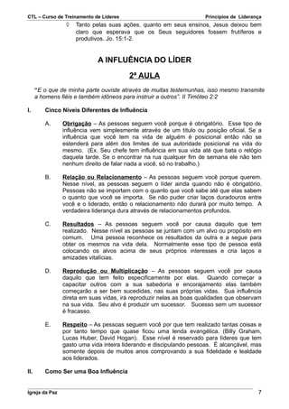 CTL – Curso de Treinamento de Líderes                                Princípios de Liderança
                 ◊   Tanto pelas suas ações, quanto em seus ensinos, Jesus deixou bem
                     claro que esperava que os Seus seguidores fossem frutíferos e
                     produtivos. Jo. 15:1-2.


                             A INFLUÊNCIA DO LÍDER

                                        2ª AULA
      “E o que de minha parte ouviste através de muitas testemunhas, isso mesmo transmite
      a homens fiéis e também idôneos para instruir a outros”. II Timóteo 2:2

I.       Cinco Níveis Diferentes de Influência

         A.     Obrigação – As pessoas seguem você porque é obrigatório. Esse tipo de
                influência vem simplesmente através de um título ou posição oficial. Se a
                influência que você tem na vida de alguém é posicional então não se
                estenderá para além dos limites de sua autoridade posicional na vida do
                mesmo. (Ex. Seu chefe tem influência em sua vida até que bata o relógio
                daquela tarde. Se o encontrar na rua qualquer fim de semana ele não tem
                nenhum direito de falar nada a você, só no trabalho.)

         B.     Relação ou Relacionamento – As pessoas seguem você porque querem.
                Nesse nível, as pessoas seguem o líder ainda quando não é obrigatório.
                Pessoas não se importam com o quanto que você sabe até que elas sabem
                o quanto que você se importa. Se não puder criar laços duradouros entre
                você e o liderado, então o relacionamento não durará por muito tempo. A
                verdadeira liderança dura através de relacionamentos profundos.

         C.     Resultados – As pessoas seguem você por causa daquilo que tem
                realizado. Nesse nível as pessoas se juntam com um alvo ou propósito em
                comum. Uma pessoa reconhece os resultados da outra e a segue para
                obter os mesmos na vida dela. Normalmente esse tipo de pessoa está
                colocando os alvos acima de seus próprios interesses e cria laços e
                amizades vitalícias.

         D.     Reprodução ou Multiplicação – As pessoas seguem você por causa
                daquilo que tem feito especificamente por elas. Quando começar a
                capacitar outros com a sua sabedoria e encorajamento elas também
                começarão a ser bem sucedidas, nas suas próprias vidas. Sua influência
                direta em suas vidas, irá reproduzir nelas as boas qualidades que observam
                na sua vida. Seu alvo é produzir um sucessor. Sucesso sem um sucessor
                é fracasso.

         E.     Respeito – As pessoas seguem você por que tem realizado tantas coisas e
                por tanto tempo que quase ficou uma lenda evangélica. (Billy Graham,
                Lucas Huber, David Hogan). Esse nível é reservado para líderes que tem
                gasto uma vida inteira liderando e discipulando pessoas. É alcançável, mas
                somente depois de muitos anos comprovando a sua fidelidade e lealdade
                aos liderados.

II.      Como Ser uma Boa Influência


Igreja da Paz                                                                             7
 