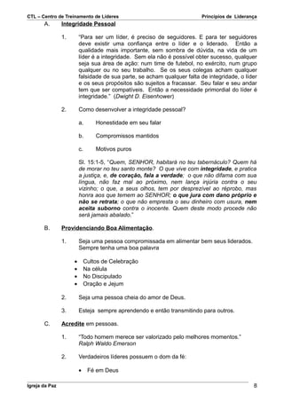 CTL – Centro de Treinamento de Líderes                                   Princípios de Liderança
       A.       Integridade Pessoal

                1.       “Para ser um líder, é preciso de seguidores. E para ter seguidores
                         deve existir uma confiança entre o líder e o liderado. Então a
                         qualidade mais importante, sem sombra de dúvida, na vida de um
                         líder é a integridade. Sem ela não é possível obter sucesso, qualquer
                         seja sua área de ação: num time de futebol, no exército, num grupo
                         qualquer ou no seu trabalho. Se os seus colegas acham qualquer
                         falsidade de sua parte, se acham qualquer falta de integridade, o líder
                         e os seus propósitos são sujeitos a fracassar. Seu falar e seu andar
                         tem que ser compatíveis. Então a necessidade primordial do líder é
                         integridade.” (Dwight D. Eisenhower)

                2.       Como desenvolver a integridade pessoal?

                         a.      Honestidade em seu falar

                         b.      Compromissos mantidos

                         c.      Motivos puros

                         Sl. 15:1-5, “Quem, SENHOR, habitará no teu tabernáculo? Quem há
                         de morar no teu santo monte? O que vive com integridade, e pratica
                         a justiça, e, de coração, fala a verdade; o que não difama com sua
                         língua, não faz mal ao próximo, nem lança injúria contra o seu
                         vizinho; o que, a seus olhos, tem por desprezível ao réprobo, mas
                         honra aos que temem ao SENHOR; o que jura com dano próprio e
                         não se retrata; o que não empresta o seu dinheiro com usura, nem
                         aceita suborno contra o inocente. Quem deste modo procede não
                         será jamais abalado.”

       B.       Providenciando Boa Alimentação.

                1.       Seja uma pessoa compromissada em alimentar bem seus liderados.
                         Sempre tenha uma boa palavra

                     •       Cultos de Celebração
                     •       Na célula
                     •       No Discipulado
                     •       Oração e Jejum

                2.       Seja uma pessoa cheia do amor de Deus.

                3.       Esteja sempre aprendendo e então transmitindo para outros.

       C.       Acredite em pessoas.

                1.       “Todo homem merece ser valorizado pelo melhores momentos.”
                         Ralph Waldo Emerson

                2.       Verdadeiros líderes possuem o dom da fé:

                         •    Fé em Deus

Igreja da Paz                                                                                 8
 