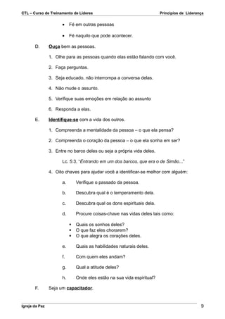 CTL – Curso de Treinamento de Líderes                                    Princípios de Liderança


                      •    Fé em outras pessoas

                      •    Fé naquilo que pode acontecer.

       D.       Ouça bem as pessoas.

                1. Olhe para as pessoas quando elas estão falando com você.

                2. Faça perguntas.

                3. Seja educado, não interrompa a conversa delas.

                4. Não mude o assunto.

                5. Verifique suas emoções em relação ao assunto

                6. Responda a elas.

       E.       Identifique-se com a vida dos outros.

                1. Compreenda a mentalidade da pessoa – o que ela pensa?

                2. Compreenda o coração da pessoa – o que ela sonha em ser?

                3. Entre no barco deles ou seja a própria vida deles.

                      Lc. 5:3, “Entrando em um dos barcos, que era o de Simão...”

                4. Oito chaves para ajudar você a identificar-se melhor com alguém:

                      a.       Verifique o passado da pessoa.

                      b.       Descubra qual é o temperamento dela.

                      c.       Descubra qual os dons espirituais dela.

                      d.       Procure coisas-chave nas vidas deles tais como:

                              Quais os sonhos deles?
                              O que faz eles chorarem?
                              O que alegra os corações deles.

                      e.       Quais as habilidades naturais deles.

                      f.       Com quem eles andam?

                      g.       Qual a atitude deles?

                      h.       Onde eles estão na sua vida espiritual?

       F.       Seja um capacitador.


Igreja da Paz                                                                                 9
 