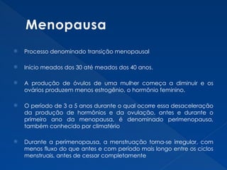 Menopausa
 Processo denominado transição menopausal
 Início meados dos 30 até meados dos 40 anos.
 A produção de óvulos de uma mulher começa a diminuir e os
ovários produzem menos estrogênio, o hormônio feminino.
 O período de 3 a 5 anos durante o qual ocorre essa desaceleração
da produção de hormônios e da ovulação, antes e durante o
primeiro ano da menopausa, é denominado perimenopausa,
também conhecido por climatério
 Durante a perimenopausa, a menstruação torna-se irregular, com
menos fluxo do que antes e com período mais longo entre os ciclos
menstruais, antes de cessar completamente
 