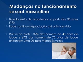 Mudanças no funcionamento
sexual masculino
 Queda lenta de testosterona a partir dos 30 anos
(1%)
 Pode continuar reprodução até o fim da vida
 Disfunção erétil : 39% dos homens de 40 anos de
idade e 67% dos homens de 70 anos de idade
enfrentem uma DE pelo menos às vezes
 