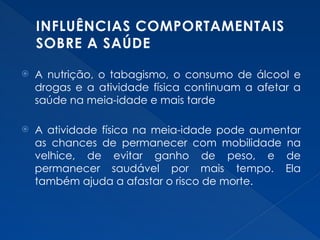 INFLUÊNCIAS COMPORTAMENTAIS
SOBRE A SAÚDE
 A nutrição, o tabagismo, o consumo de álcool e
drogas e a atividade física continuam a afetar a
saúde na meia-idade e mais tarde
 A atividade física na meia-idade pode aumentar
as chances de permanecer com mobilidade na
velhice, de evitar ganho de peso, e de
permanecer saudável por mais tempo. Ela
também ajuda a afastar o risco de morte.
 