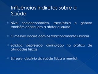 Influências Indiretas sobre a
Saúde
 Nível socioeconômico, raça/etnia e gênero
também continuam a afetar a saúde.
 O mesmo ocorre com os relacionamentos sociais
 Solidão: depressão, diminuição na prática de
atividades físicas
 Estresse: declínio da saúde física e mental
 