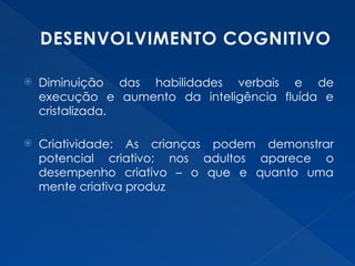 DESENVOLVIMENTO COGNITIVO
 Diminuição das habilidades verbais e de
execução e aumento da inteligência fluída e
cristalizada.
 Criatividade: As crianças podem demonstrar
potencial criativo; nos adultos aparece o
desempenho criativo – o que e quanto uma
mente criativa produz
 