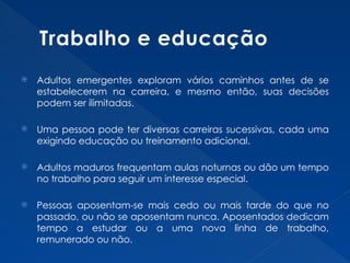 Trabalho e educação
 Adultos emergentes exploram vários caminhos antes de se
estabelecerem na carreira, e mesmo então, suas decisões
podem ser ilimitadas.
 Uma pessoa pode ter diversas carreiras sucessivas, cada uma
exigindo educação ou treinamento adicional.
 Adultos maduros frequentam aulas noturnas ou dão um tempo
no trabalho para seguir um interesse especial.
 Pessoas aposentam-se mais cedo ou mais tarde do que no
passado, ou não se aposentam nunca. Aposentados dedicam
tempo a estudar ou a uma nova linha de trabalho,
remunerado ou não.
 