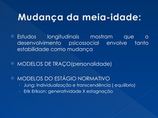 Mudança da meia-idade:
 Estudos longitudinais mostram que o
desenvolvimento psicossocial envolve tanto
estabilidade como mudança
 MODELOS DE TRAÇO(personalidade)
 MODELOS DO ESTÁGIO NORMATIVO
› Jung: Individualização e transcendência ( equilíbrio)
› Erik Erikson: generatividade X estagnação
 