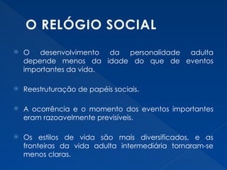 O RELÓGIO SOCIAL
 O desenvolvimento da personalidade adulta
depende menos da idade do que de eventos
importantes da vida.
 Reestruturação de papéis sociais.
 A ocorrência e o momento dos eventos importantes
eram razoavelmente previsíveis.
 Os estilos de vida são mais diversificados, e as
fronteiras da vida adulta intermediária tornaram-se
menos claras.
 