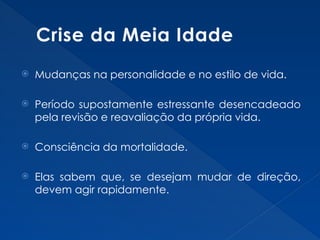 Crise da Meia Idade
 Mudanças na personalidade e no estilo de vida.
 Período supostamente estressante desencadeado
pela revisão e reavaliação da própria vida.
 Consciência da mortalidade.
 Elas sabem que, se desejam mudar de direção,
devem agir rapidamente.
 