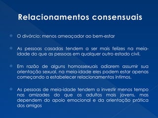 Relacionamentos consensuais
 O divórcio: menos ameaçador ao bem-estar
 As pessoas casadas tendem a ser mais felizes na meia-
idade do que as pessoas em qualquer outro estado civil.
 Em razão de alguns homossexuais adiarem assumir sua
orientação sexual, na meia-idade eles podem estar apenas
começando a estabelecer relacionamentos íntimos.
 As pessoas de meia-idade tendem a investir menos tempo
nas amizades do que os adultos mais jovens, mas
dependem do apoio emocional e da orientação prática
dos amigos
 