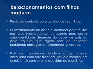 Relacionamentos com filhos
maduros
 Perda do controle sobre as vidas de seus filhos.
 O esvaziamento do ninho é libertador para muitas
mulheres, mas pode ser estressante para casais
cuja identidade depende do papel de pais, ou
para aqueles que agora têm de enfrentar
problemas conjugais anteriormente ignorados.
 Pais de meia-idade tendem a permanecer
envolvidos com seus filhos adultos, e a maioria, em
geral, é feliz com o rumo das vidas de seus filhos.
 