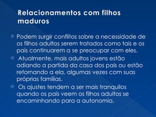Relacionamentos com filhos
maduros
 Podem surgir conflitos sobre a necessidade de
os filhos adultos serem tratados como tais e os
pais continuarem a se preocupar com eles.
 Atualmente, mais adultos jovens estão
adiando a partida da casa dos pais ou estão
retornando a ela, algumas vezes com suas
próprias famílias.
 Os ajustes tendem a ser mais tranquilos
quando os pais veem os filhos adultos se
encaminhando para a autonomia.
 