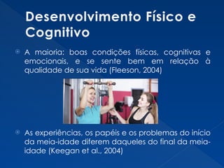 Desenvolvimento Físico e
Cognitivo
 A maioria: boas condições físicas, cognitivas e
emocionais, e se sente bem em relação à
qualidade de sua vida (Fleeson, 2004)
 As experiências, os papéis e os problemas do início
da meia-idade diferem daqueles do final da meia-
idade (Keegan et al., 2004)
 