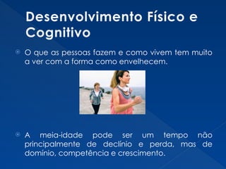 Desenvolvimento Físico e
Cognitivo
 O que as pessoas fazem e como vivem tem muito
a ver com a forma como envelhecem.
 A meia-idade pode ser um tempo não
principalmente de declínio e perda, mas de
domínio, competência e crescimento.
 