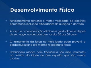 Desenvolvimento Físico
 Funcionamento sensorial e motor: variedade de declínios
perceptuais, incluindo dificuldades de audição e de visão
 A força e a coordenação diminuem gradualmente depois
de seu auge, na década que vai dos 20 aos 30 anos.
 O treinamento da força na meia-idade pode prevenir a
perda muscular e até mesmo recuperar a força
 Habilidades usadas com frequência são mais resistentes
aos efeitos da idade do que aquelas que são menos
usadas
 