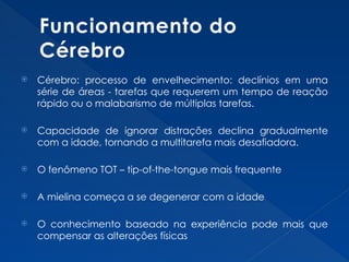 Funcionamento do
Cérebro
 Cérebro: processo de envelhecimento: declínios em uma
série de áreas - tarefas que requerem um tempo de reação
rápido ou o malabarismo de múltiplas tarefas.
 Capacidade de ignorar distrações declina gradualmente
com a idade, tornando a multitarefa mais desafiadora.
 O fenômeno TOT – tip-of-the-tongue mais frequente
 A mielina começa a se degenerar com a idade
 O conhecimento baseado na experiência pode mais que
compensar as alterações físicas
 
