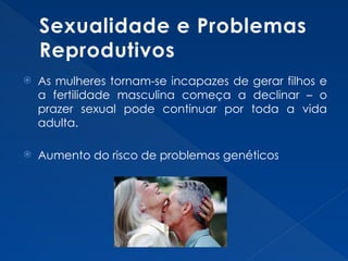 Sexualidade e Problemas
Reprodutivos
 As mulheres tornam-se incapazes de gerar filhos e
a fertilidade masculina começa a declinar – o
prazer sexual pode continuar por toda a vida
adulta.
 Aumento do risco de problemas genéticos
 