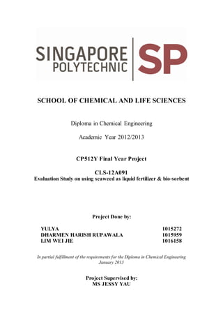 SCHOOL OF CHEMICAL AND LIFE SCIENCES
Diploma in Chemical Engineering
Academic Year 2012/2013
CP512Y Final Year Project
CLS-12A091
Evaluation Study on using seaweed as liquid fertilizer & bio-sorbent
Project Done by:
YULYA 1015272
DHARMEN HARISH RUPAWALA 1015959
LIM WEI JIE 1016158
In partial fulfillment of the requirements for the Diploma in Chemical Engineering
January 2013
Project Supervised by:
MS JESSY YAU
 